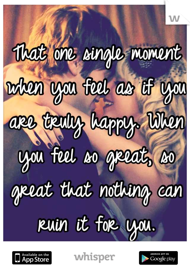 That one single moment when you feel as if you are truly happy. When you feel so great, so great that nothing can ruin it for you.