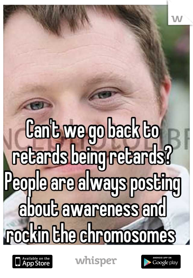 Can't we go back to retards being retards? People are always posting about awareness and rockin the chromosomes 