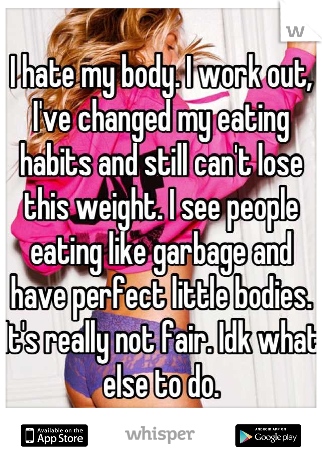 I hate my body. I work out, I've changed my eating habits and still can't lose this weight. I see people eating like garbage and have perfect little bodies. It's really not fair. Idk what else to do.