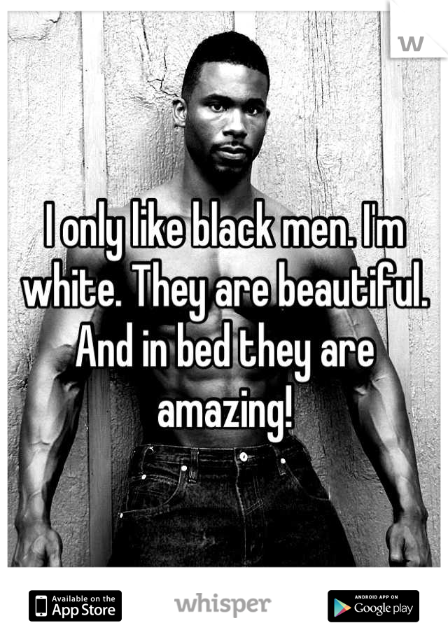 I only like black men. I'm white. They are beautiful. And in bed they are amazing!