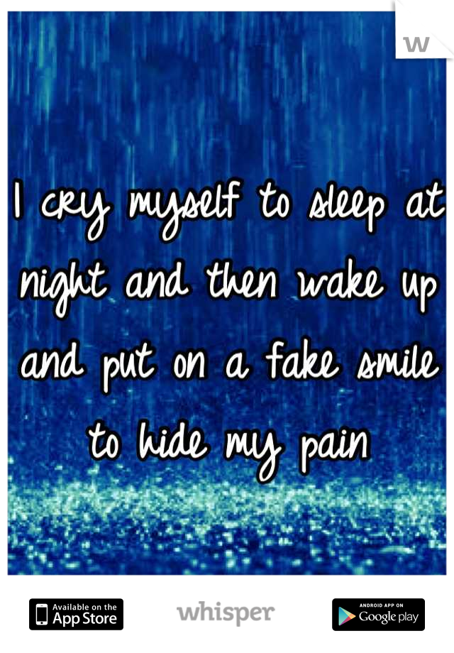 I cry myself to sleep at night and then wake up and put on a fake smile to hide my pain