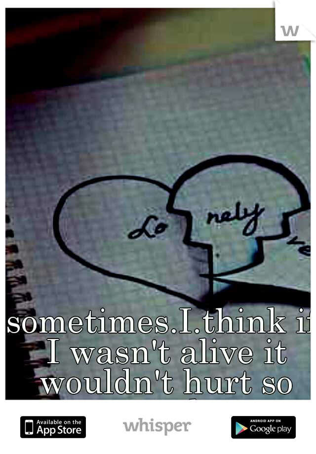 sometimes.I.think if I wasn't alive it wouldn't hurt so much