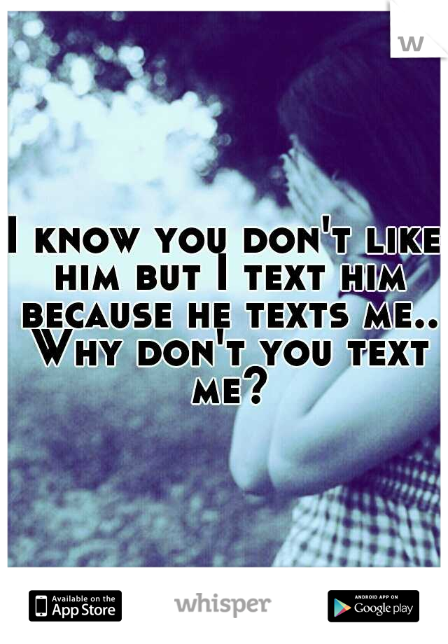 I know you don't like him but I text him because he texts me.. Why don't you text me?