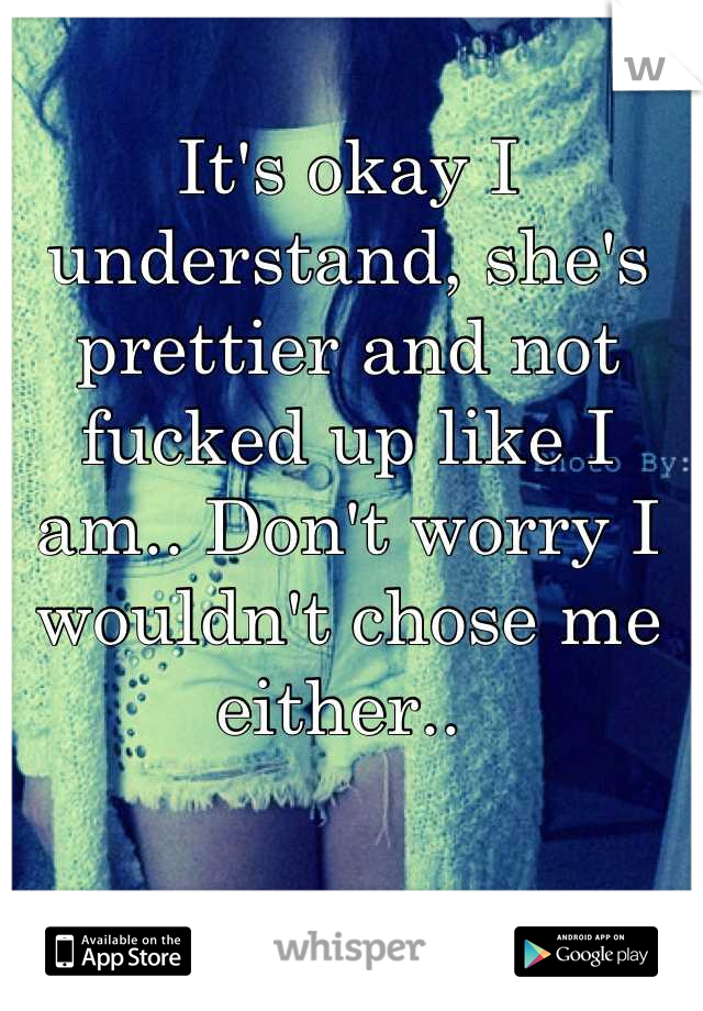 It's okay I understand, she's prettier and not fucked up like I am.. Don't worry I wouldn't chose me either.. 