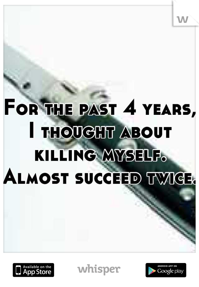 For the past 4 years, I thought about killing myself. Almost succeed twice. 