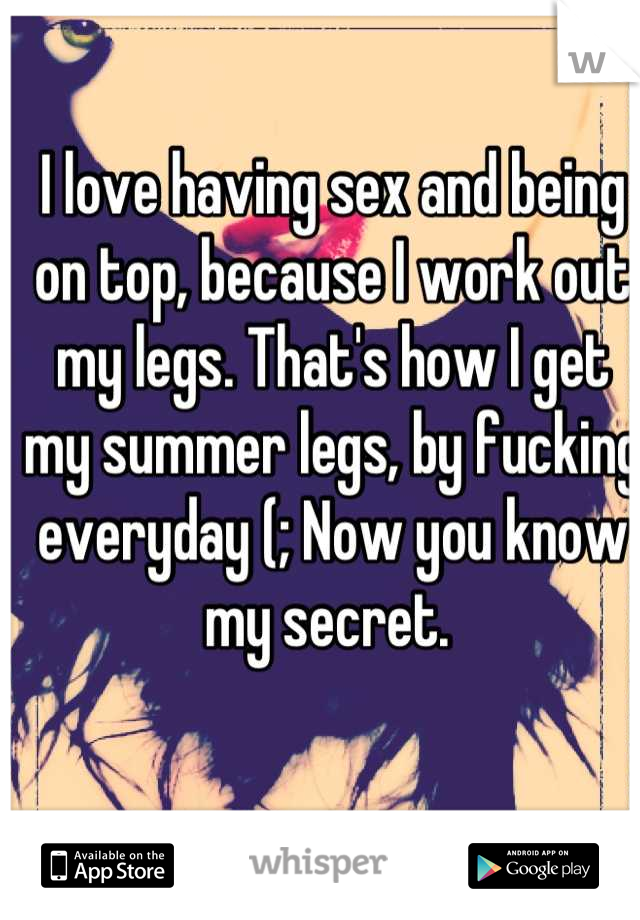 I love having sex and being on top, because I work out my legs. That's how I get my summer legs, by fucking everyday (; Now you know my secret. 