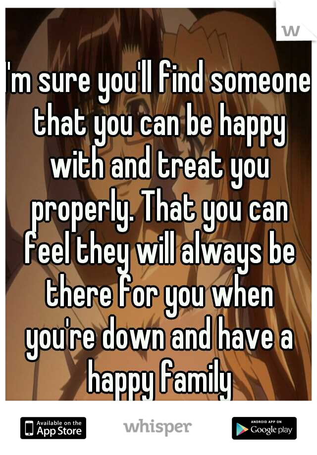 I'm sure you'll find someone that you can be happy with and treat you properly. That you can feel they will always be there for you when you're down and have a happy family