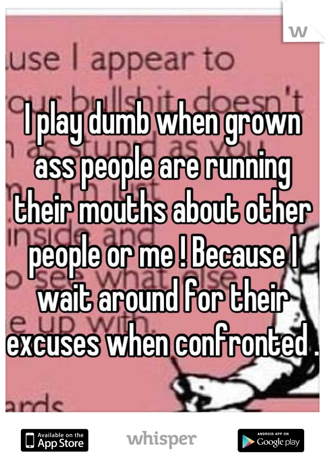 I play dumb when grown ass people are running their mouths about other people or me ! Because I wait around for their excuses when confronted .