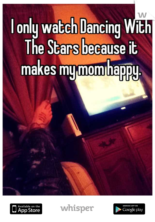 I only watch Dancing With The Stars because it makes my mom happy.