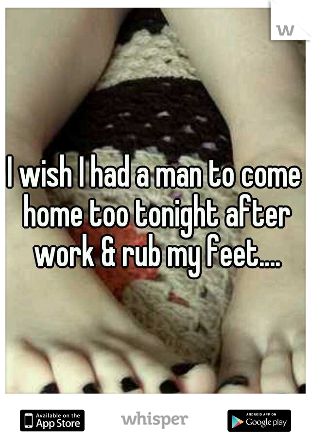 I wish I had a man to come home too tonight after work & rub my feet....