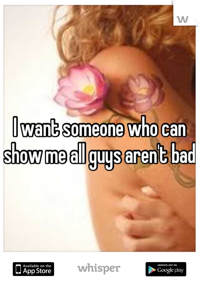 I want someone who can show me all guys aren't bad