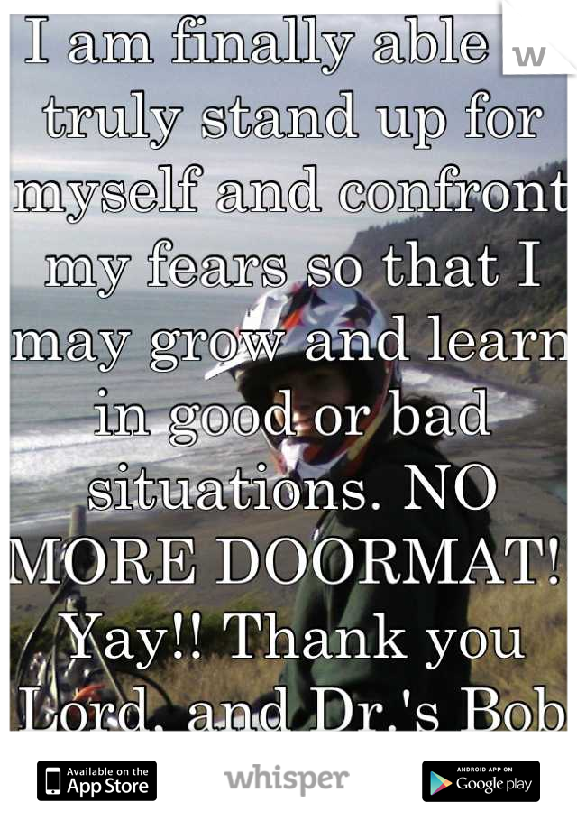 I am finally able to truly stand up for myself and confront my fears so that I may grow and learn in good or bad situations. NO MORE DOORMAT!! Yay!! Thank you Lord, and Dr.'s Bob and Judith Wright!!!!!