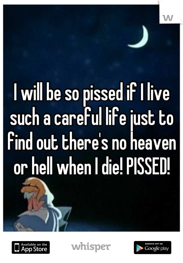 I will be so pissed if I live such a careful life just to find out there's no heaven or hell when I die! PISSED!