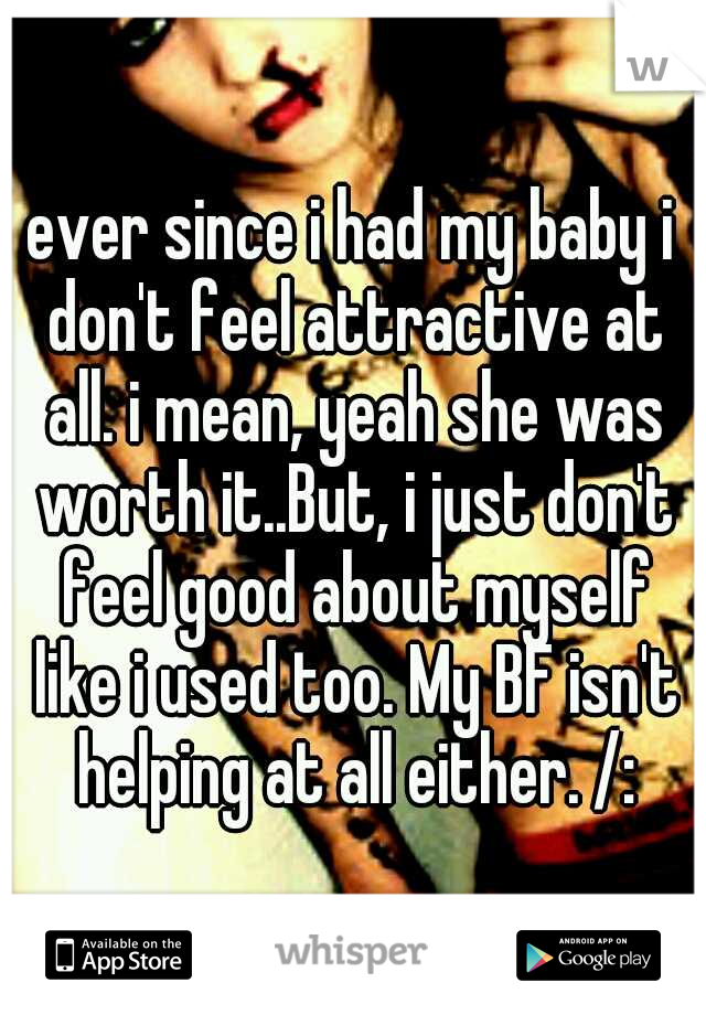 ever since i had my baby i don't feel attractive at all. i mean, yeah she was worth it..But, i just don't feel good about myself like i used too. My BF isn't helping at all either. /: