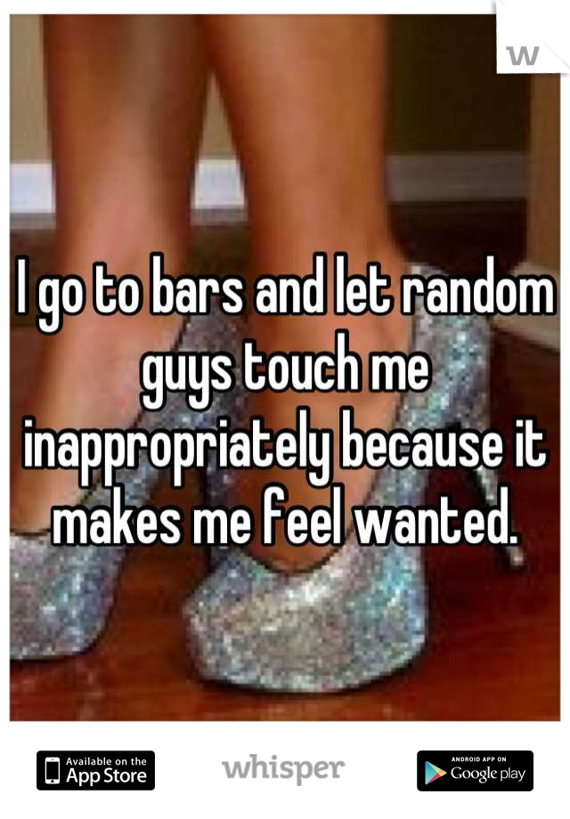 I go to bars and let random guys touch me inappropriately because it makes me feel wanted.