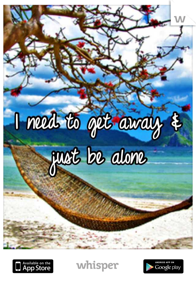 I need to get away & just be alone