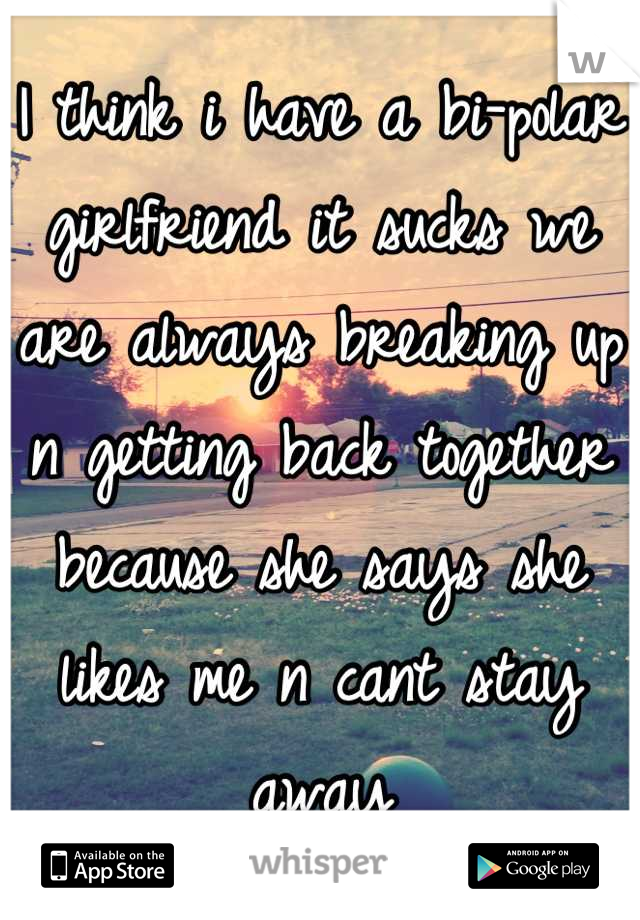 I think i have a bi-polar girlfriend it sucks we are always breaking up n getting back together because she says she likes me n cant stay away