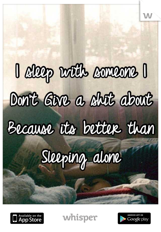 I sleep with someone I 
Don't Give a shit about
Because its better than
Sleeping alone