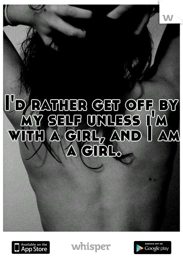 I'd rather get off by my self unless i'm with a girl, and I am a girl.