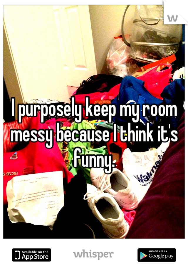 I purposely keep my room messy because I think it's funny.