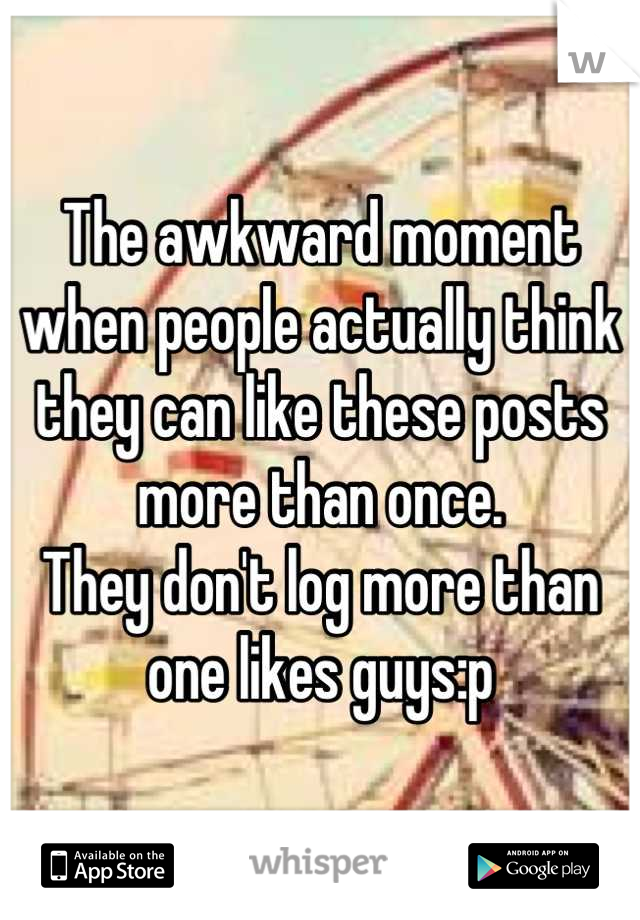 The awkward moment when people actually think they can like these posts more than once.
They don't log more than one likes guys:p