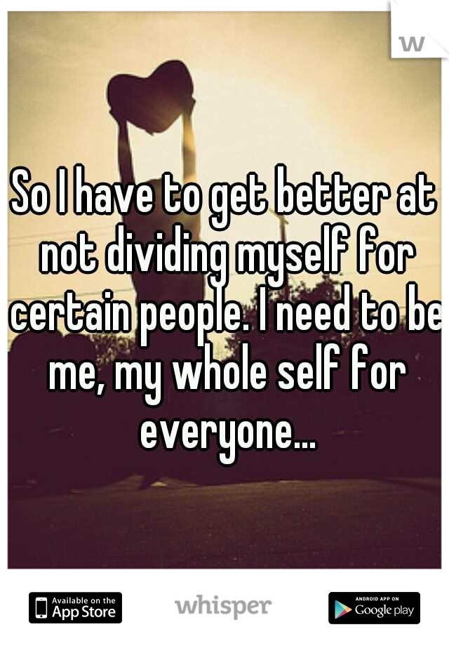 So I have to get better at not dividing myself for certain people. I need to be me, my whole self for everyone...