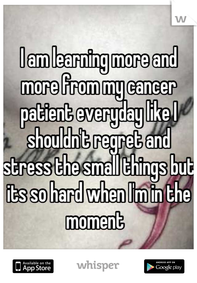 I am learning more and more from my cancer patient everyday like I shouldn't regret and stress the small things but its so hard when I'm in the moment  