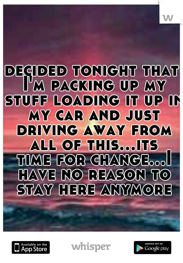 decided tonight that I'm packing up my stuff loading it up in my car and just driving away from all of this...its time for change...I have no reason to stay here anymore