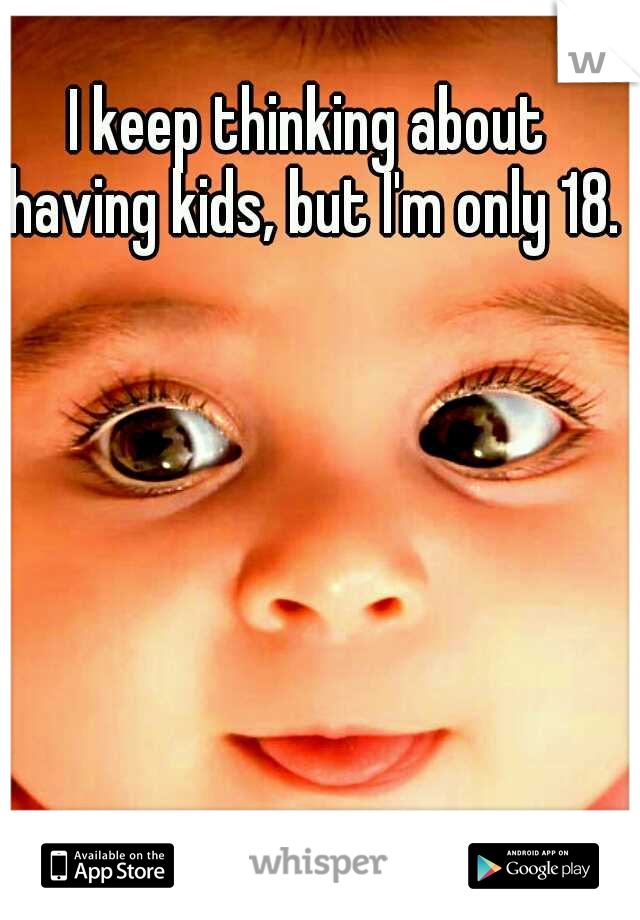 I keep thinking about having kids, but I'm only 18. 