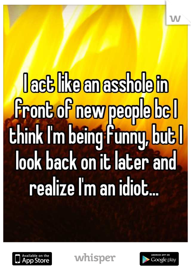 I act like an asshole in front of new people bc I think I'm being funny, but I look back on it later and realize I'm an idiot... 