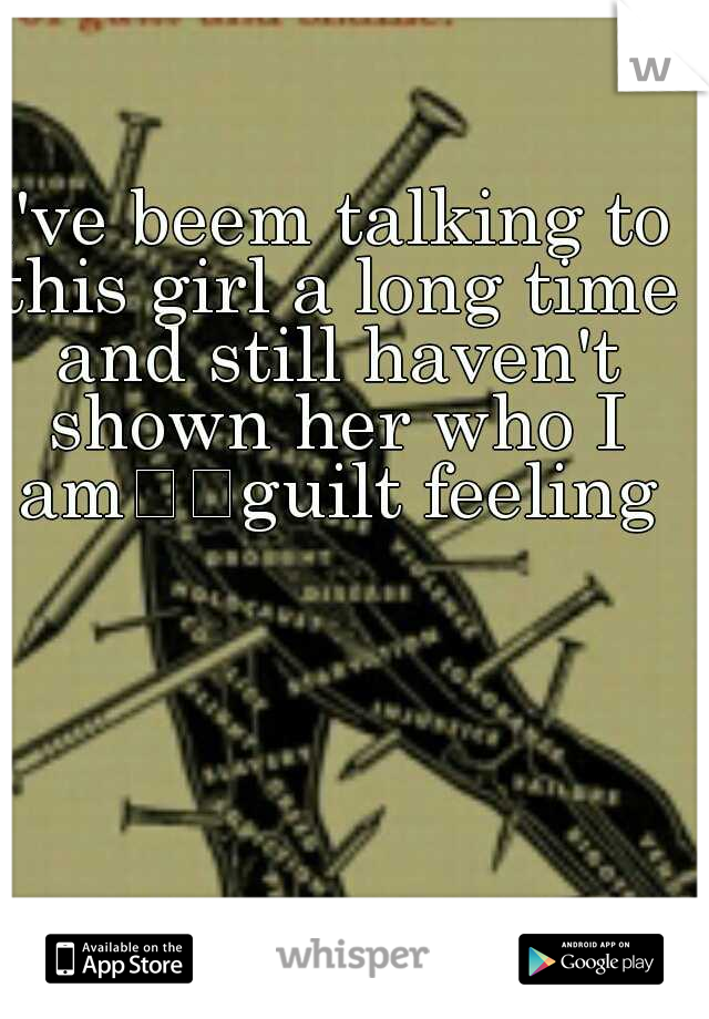 I've beem talking to this girl a long time and still haven't shown her who I am

guilt feeling