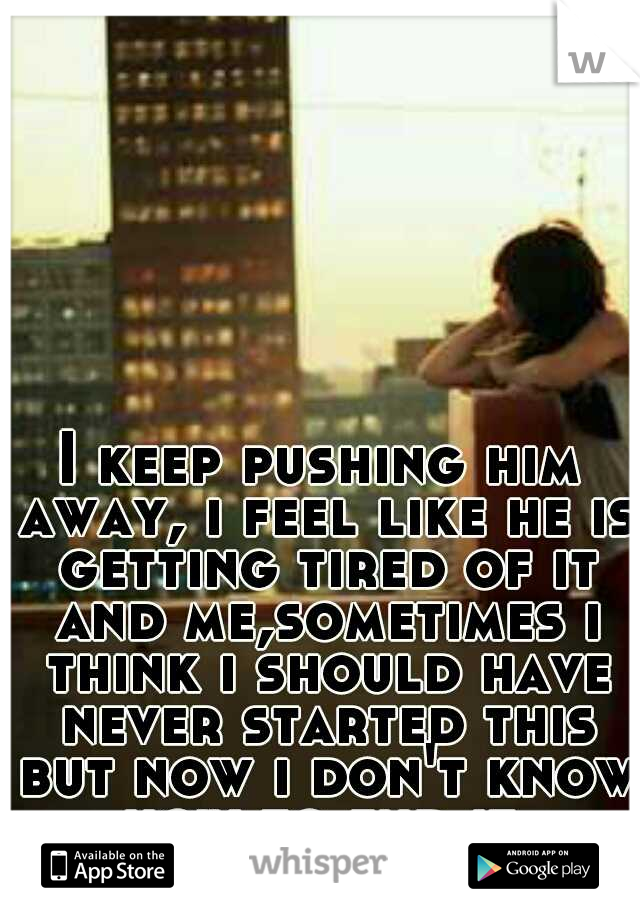 I keep pushing him away, i feel like he is getting tired of it and me,sometimes i think i should have never started this but now i don't know how to end it.