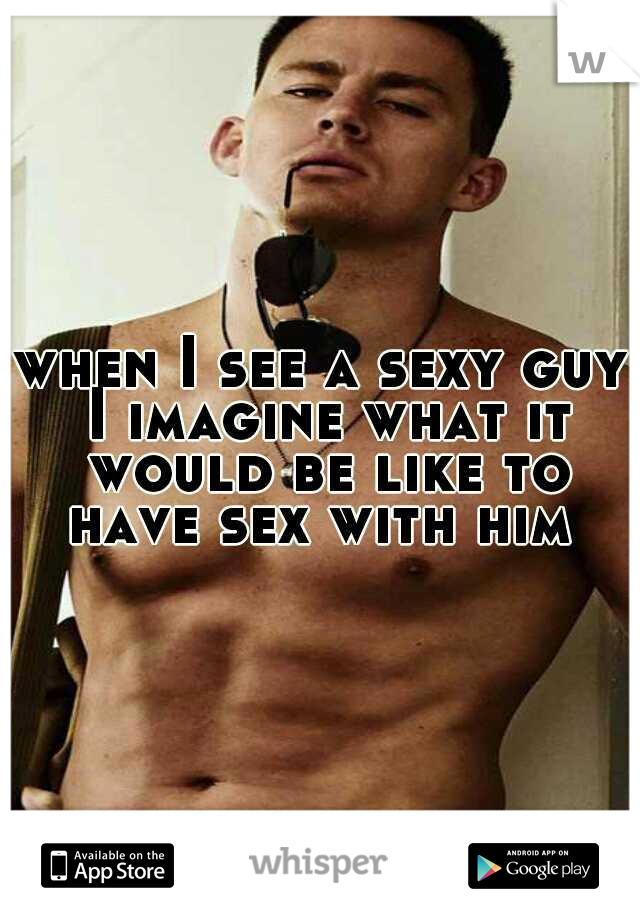 when I see a sexy guy I imagine what it would be like to have sex with him 