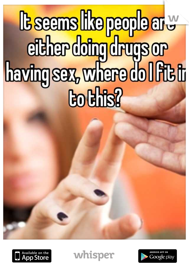 It seems like people are either doing drugs or having sex, where do I fit in to this? 