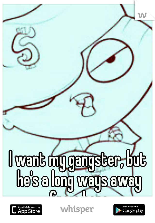 I want my gangster, but he's a long ways away from here