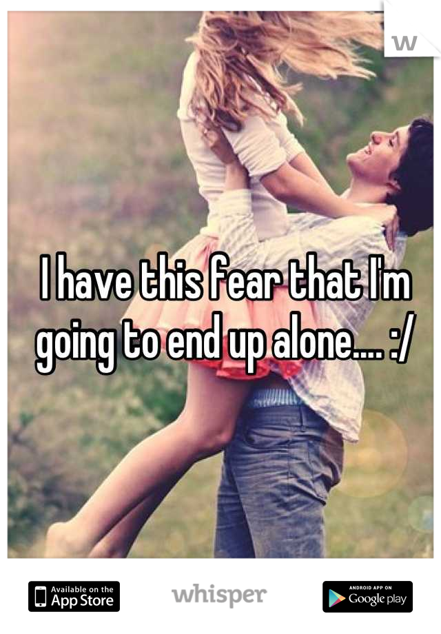 I have this fear that I'm going to end up alone.... :/