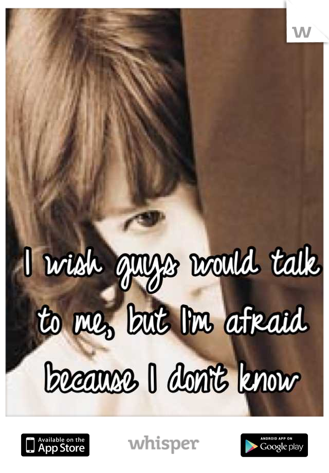 I wish guys would talk to me, but I'm afraid because I don't know what to say