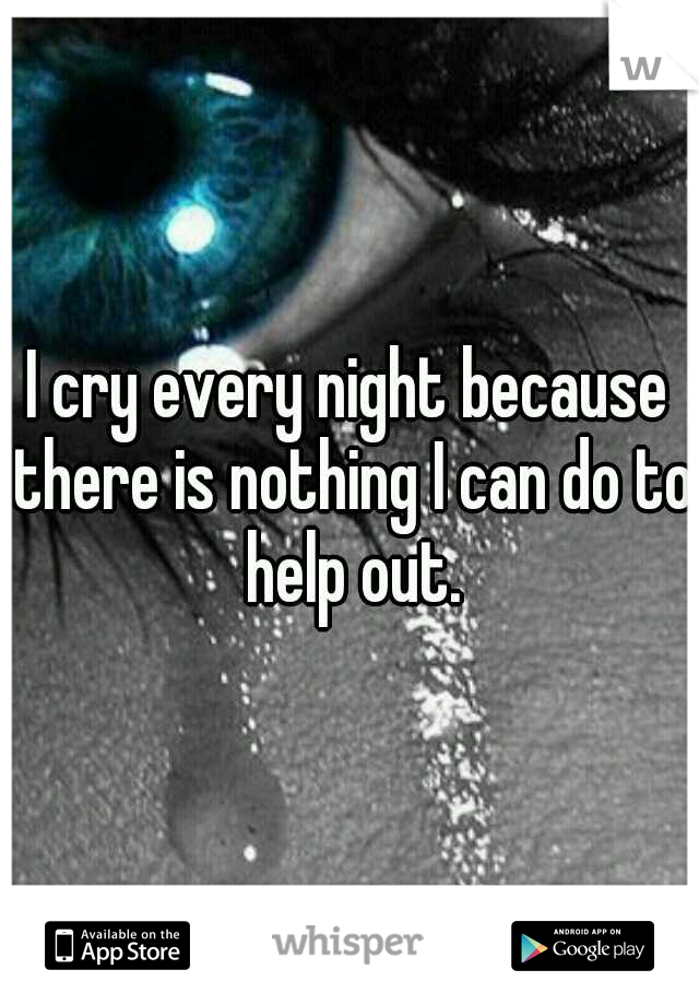 I cry every night because there is nothing I can do to help out.