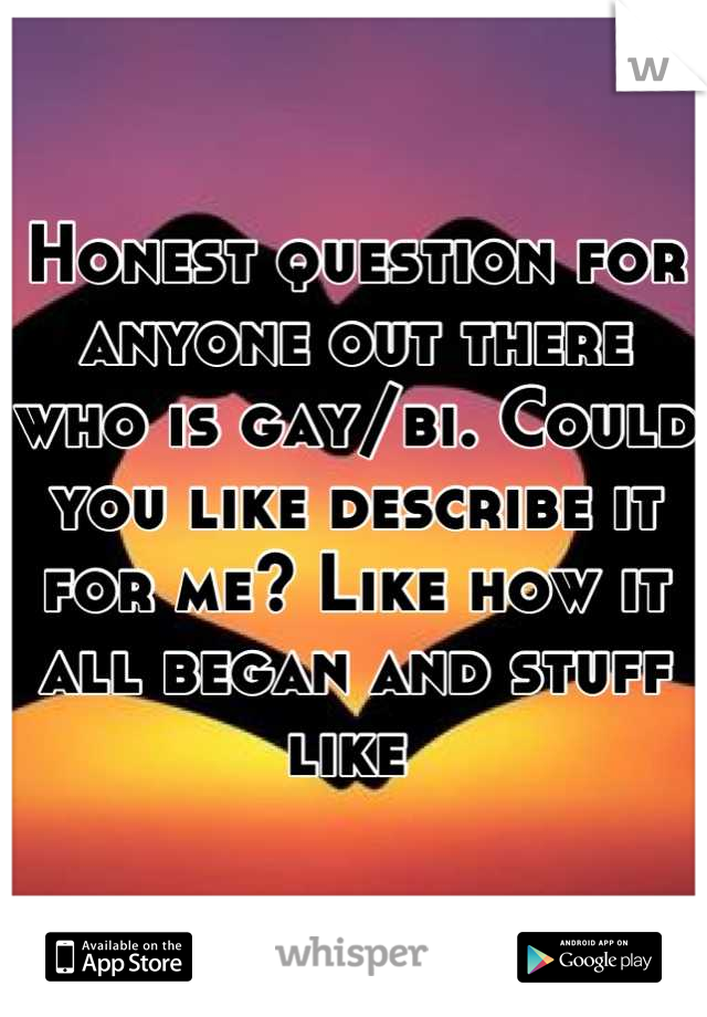 Honest question for anyone out there who is gay/bi. Could you like describe it for me? Like how it all began and stuff like 