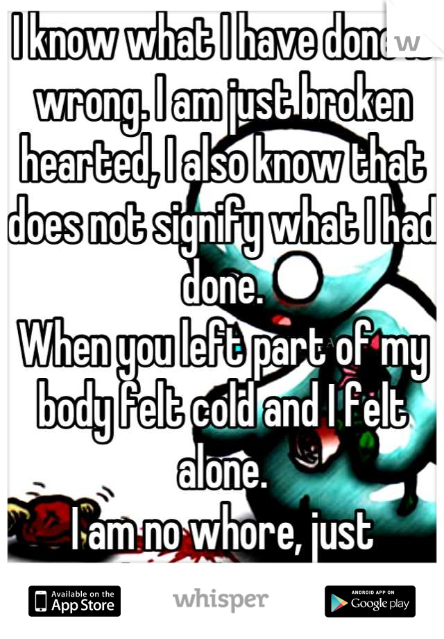 I know what I have done is wrong. I am just broken hearted, I also know that does not signify what I had done. 
When you left part of my body felt cold and I felt alone. 
I am no whore, just heartbroken