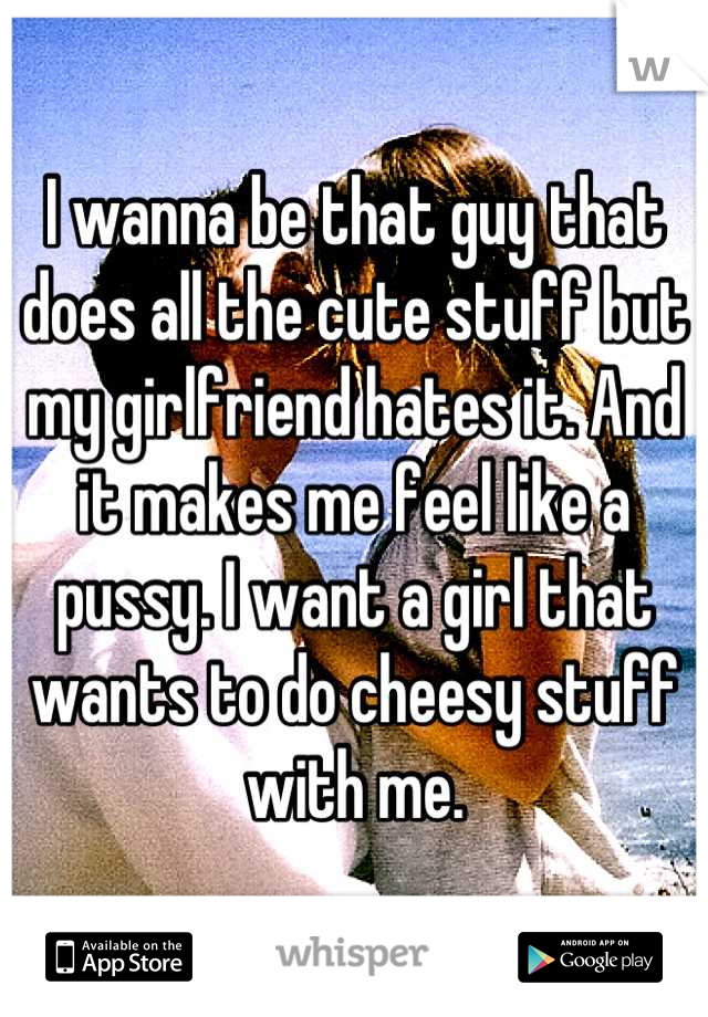 I wanna be that guy that does all the cute stuff but my girlfriend hates it. And it makes me feel like a pussy. I want a girl that wants to do cheesy stuff with me.