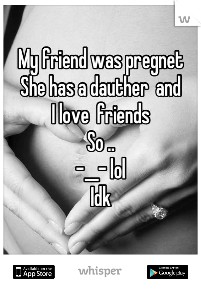 My friend was pregnet
She has a dauther  and
I love  friends 
So .. 
-__- lol 
Idk  
 
