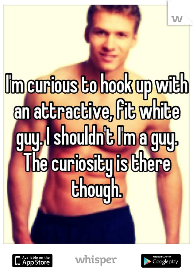 I'm curious to hook up with an attractive, fit white guy. I shouldn't I'm a guy. The curiosity is there though.