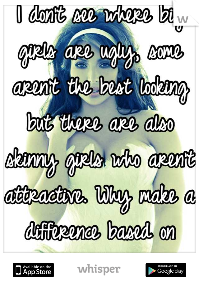 I don't see where big girls are ugly, some aren't the best looking but there are also skinny girls who aren't attractive. Why make a difference based on weight?