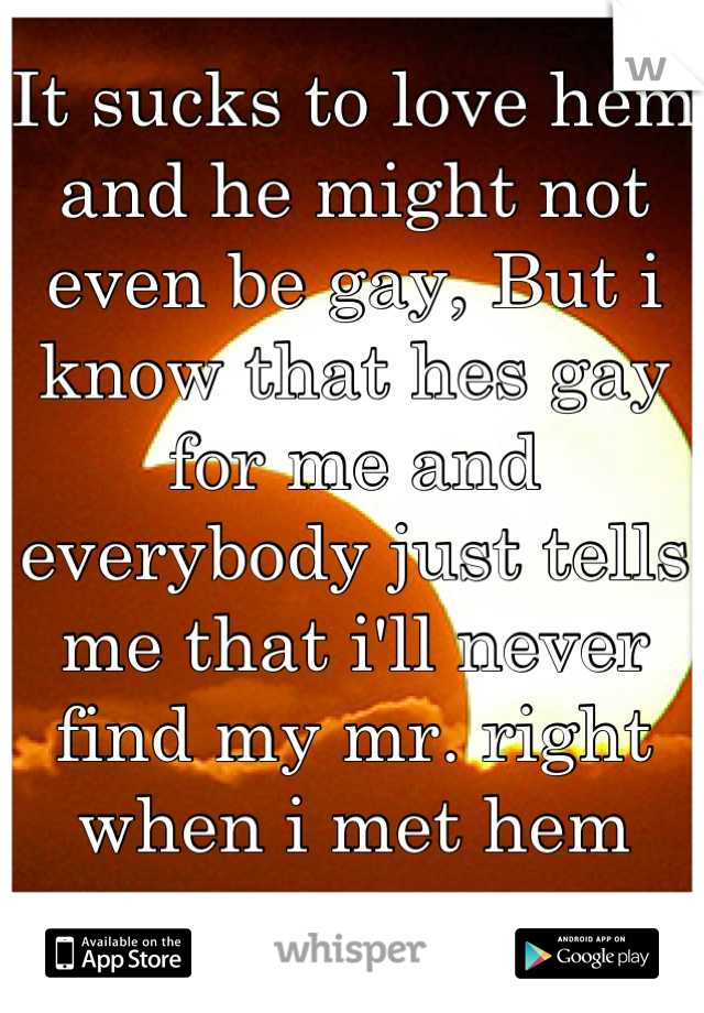 It sucks to love hem and he might not even be gay, But i know that hes gay for me and everybody just tells me that i'll never find my mr. right when i met hem
years ago. 