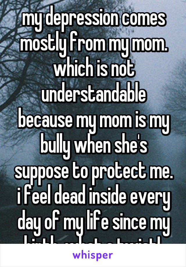 my depression comes mostly from my mom. which is not understandable because my mom is my bully when she's suppose to protect me. i feel dead inside every day of my life since my birth. what a twist! 