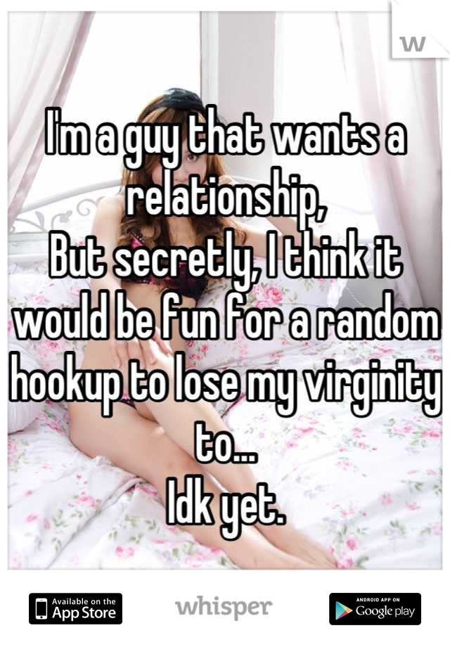 I'm a guy that wants a relationship, 
But secretly, I think it would be fun for a random hookup to lose my virginity to... 
Idk yet.