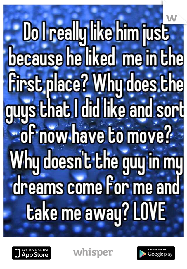 Do I really like him just because he liked  me in the first place? Why does the guys that I did like and sort of now have to move? Why doesn't the guy in my dreams come for me and take me away? LOVE