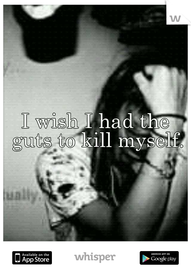 I wish I had the guts to kill myself.