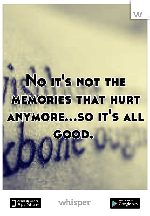 No it's not the memories that hurt anymore...so it's all good. 